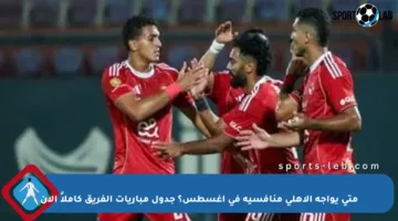 متى يواجه الأهلي منافسيه في أغسطس؟ جدول مباريات الفريق كاملاً الآن